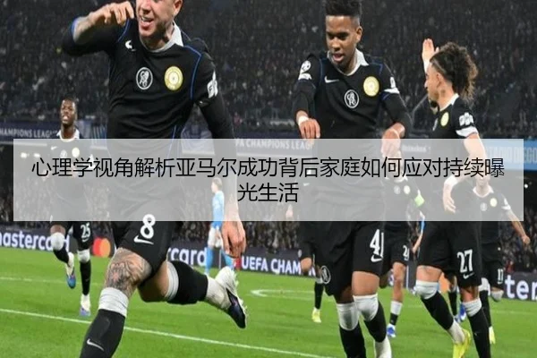 心理学视角解析亚马尔成功背后家庭如何应对持续曝光生活 - ayx