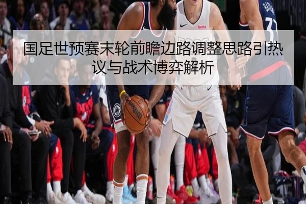 国足世预赛末轮前瞻边路调整思路引热议与战术博弈解析 - ayx